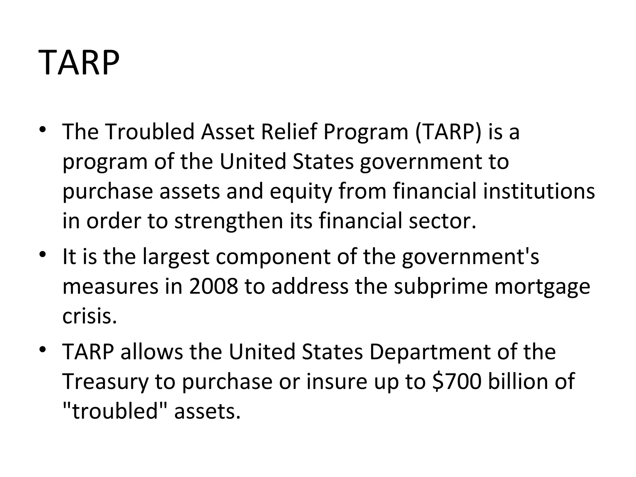 TARP
• The Troubled Asset Relief Program (TARP) is a
program of the United States government to
purchase assets and equity from financial institutions
in order to strengthen its financial sector.
• It is the largest component of the government's
measures in 2008 to address the subprime mortgage
crisis.
• TARP allows the United States Department of the
Treasury to purchase or insure up to $700 billion of
"troubled" assets.
 