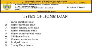 TYPES OF HOME LOAN
1) Land-purchase loan
2) Home-purchase loan
3) Home-construction loan
4) Home-extension loans
5) Home-improvement loans
6) NRI-home loans
7) Home-conversion loans
8) Bridged Loans
9) Stamp Duty Loans
 