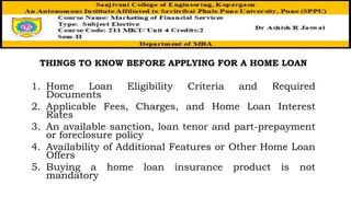 THINGS TO KNOW BEFORE APPLYING FOR A HOME LOAN
1. Home Loan Eligibility Criteria and Required
Documents
2. Applicable Fees, Charges, and Home Loan Interest
Rates
3. An available sanction, loan tenor and part-prepayment
or foreclosure policy
4. Availability of Additional Features or Other Home Loan
Offers
5. Buying a home loan insurance product is not
mandatory
 