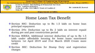 Home Loan Tax Benefit
 Section 80C: Deduction up to Rs 1.5 lakh on home loan
principal repayment
 Section 24b: Deduction up to Rs 2 lakh on interest repaid
during pre and post construction period
 Section 80EEA: Additional interest deduction of up to Rs 1.5
lakh under affordable housing for home loans sanctioned
between 1st April 2019 and 31st March 2020 Create more
credit
 Section 80C: Deduction for Stamp Duty and registration
charges
 