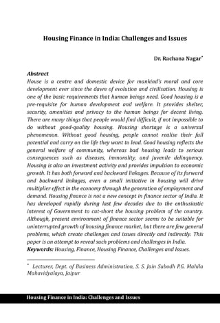 Housing Finance in India: Challenges and Issues
Housing Finance in India: Challenges and Issues
Dr. Rachana Nagar
Abstract
House is a centre and domestic device for mankind's moral and core
development ever since the dawn of evolution and civilisation. Housing is
one of the basic requirements that human beings need. Good housing is a
pre-requisite for human development and welfare. It provides shelter,
security, amenities and privacy to the human beings for decent living.
There are many things that people would find difficult, if not impossible to
do without good-quality housing. Housing shortage is a universal
phenomenon. Without good housing, people cannot realise their full
potential and carry on the life they want to lead. Good housing reflects the
general welfare of community, whereas bad housing leads to serious
consequences such as diseases, immorality, and juvenile delinquency.
Housing is also an investment activity and provides impulsion to economic
growth. It has both forward and backward linkages. Because of its forward
and backward linkages, even a small initiative in housing will drive
multiplier effect in the economy through the generation of employment and
demand. Housing finance is not a new concept in finance sector of India. It
has developed rapidly during last few decades due to the enthusiastic
interest of Government to cut-short the housing problem of the country.
Although, present environment of finance sector seems to be suitable for
uninterrupted growth of housing finance market, but there are few general
problems, which create challenges and issues directly and indirectly. This
paper is an attempt to reveal such problems and challenges in India.
Keywords: Housing, Finance, Housing Finance, Challenges and Issues.

Lecturer, Dept. of Business Administration, S. S. Jain Subodh P.G. Mahila
Mahavidyalaya, Jaipur
 