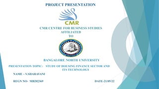 PROJECT PRESENTATION
CMR CENTRE FOR BUSINESS STUDIES
AFFILIATED
TO
BANGALORE NORTH UNIVERSITY
NAME – V.SHARAVANI
REGN NO- MB202369 DATE-21/05/22
PRESENTATION TOPIC: STUDY OF HOUSING FINANCE SECTOR AND
ITS TECHNOLOGY
 