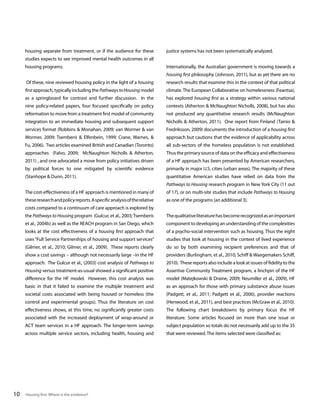 housing separate from treatment, or if the audience for these

justice systems has not been systematically analyzed.

studies expects to see improved mental health outcomes in all
housing programs.

Internationally, the Australian government is moving towards a
housing first philosophy (Johnson, 2011), but as yet there are no

Of these, nine reviewed housing policy in the light of a housing

research results that examine this in the context of that political

first approach, typically including the Pathways to Housing model

climate. The European Collaborative on homelessness (Feantsa),

as a springboard for contrast and further discussion. In the

has explored housing first as a strategy within various national

nine policy-related papers, four focused specifically on policy

contexts (Atherton & McNaughton Nicholls, 2008), but has also

reformation to move from a treatment first model of community

not produced any quantitative research results (McNaughton

integration to an immediate housing and subsequent support

Nicholls & Atherton, 2011). One report from Finland (Tainio &

services format (Robbins & Monahan, 2009; van Wormer & van

Fredriksson, 2009) documents the introduction of a housing first

Wormer, 2009; Tsemberis & Elfenbein, 1999; Crane, Warnes, &

approach but cautions that the evidence of applicability across

Fu, 2006). Two articles examined British and Canadian (Toronto)

all sub-sectors of the homeless population is not established.

approaches (Falvo, 2009; McNaughton Nicholls & Atherton,

Thus the primary source of data on the efficacy and effectiveness

2011) , and one advocated a move from policy initiatives driven

of a HF approach has been presented by American researchers,

by political forces to one mitigated by scientific evidence

primarily in major U.S. cities (urban areas). The majority of these

(Stanhope & Dunn, 2011).

quantitative American studies have relied on data from the
Pathways to Housing research program in New York City (11 out

The cost-effectiveness of a HF approach is mentioned in many of

of 17), or on multi-site studies that include Pathways to Housing

these research and policy reports. A specific analysis of the relative

as one of the programs (an additional 3).

costs compared to a continuum of care approach is explored by
the Pathways to Housing program (Gulcur, et al., 2003; Tsemberis
et al., 2004b) as well as the REACH program in San Diego, which

component to developing an understanding of the complexities

looks at the cost effectiveness of a housing first approach that

of a psycho-social intervention such as housing. Thus the eight

uses “Full Service Partnerships of housing and support services”

studies that look at housing in the context of lived experience

(Gilmer, et al., 2010; Gilmer, et al., 2009). These reports clearly

do so by both examining recipient preferences and that of

show a cost savings – although not necessarily large –in the HF

providers (Burlingham, et al., 2010; Schiff & Waegemakers Schiff,

approach. The Gulcur et al., (2003) cost analysis of Pathways to

2010). These reports also include a look at issues of fidelity to the

Housing versus treatment-as-usual showed a significant positive

Assertive Community Treatment program, a linchpin of the HF

difference for the HF model. However, this cost analysis was

model (Matejkowski & Draine, 2009; Neumiller et al., 2009), HF

basic in that it failed to examine the multiple treatment and

as an approach for those with primary substance abuse issues

societal costs associated with being housed or homeless (the

(Padgett, et al., 2011; Padgett et al., 2006), provider reactions

control and experimental groups). Thus the literature on cost

(Henwood, et al., 2011), and best practices (McGraw et al., 2010).

effectiveness shows, at this time, no significantly greater costs

The following chart breakdowns by primary focus the HF

associated with the increased deployment of wrap-around or

literature. Some articles focused on more than one issue or

ACT team services in a HF approach. The longer-term savings

subject population so totals do not necessarily add up to the 35

across multiple service sectors, including health, housing and

10

The qualitative literature has become recognized as an important

that were reviewed. The items selected were classified as:

Housing first: Where is the evidence?

 