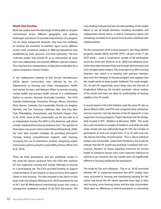Multi-Site Studies

main findings indicate that lack of understanding of the model,

Multi-site studies have the advantage of being able to compare

failure to use all model elements, including incomplete and

interventions across different geographic and political

inadequately trained teams, as well as interagency teams and

landscapes and discern if essential characteristics of a program

competing mandates from government funders interfered with

can be easily transported. However, they have the challenge

implementation.

of meeting the standards of scientific rigour across different
service units, sometimes subject to differing operational rules

The first comparison of HF in three programs, San Diego (REACH

established by state, province, and local authorities. The four

program), Seattle (DESC) and NYC (PTH) - all part of the 11 site

multi-site studies that include HF as an intervention all come

CICH study -, used a convenience sample of 80 participants

from one collaborative and examine different outcome aspects.

across the three sites (Pearson, et al., 2009) and obtained some

Thus they lack true independence of data that would allow for a

of the client data retrospectively and through administrative and

robust comparison of these studies.

case manager report analysis. The study reports an 84% housing
retention rate, which is in keeping with previous retention

In the Collaborative Initiative to End Chronic Homelessness

data from the Pathways to Housing program and suggests that

(CICH), eleven communities were selected by the U.S.

the model works to keep people sheltered. The small samples

Departments of Housing and Urban Development, Health

(25, 26 and 29) respectively across these sites and the lack of

and Human Services, and Veterans Affairs to provide housing,

longitudinal follow-up (24 months) precludes robust analysis

mental health and primary health services in a collaborative

of the results and does not allow for predictability of housing

fashion to persons deemed chronically homeless. The CICH

stability in the HF model.

includes Chattanooga, Tennessee; Chicago, Illinois; Columbus,
Ohio; Denver, Colorado, Fort Lauderdale, Florida; Los Angeles,

A second report in the CICH initiative used the same HF sites as

Martinez and San Francisco, California; New York City, New

above (REACH, DESC and PTH) and compared client satisfaction

York; Philadelphia, Pennsylvania; and Portland, Oregon (Tsai,

and non-coercion, two key features of the HF approach, in two

et al., 2010). Some of the communities use HF, but refer to it

supportive housing programs, Project Renewal and The Bridge,

as independent housing first (IHF) in this literature, and others

both located in NYC (Robbins & Monahan, 2009). This study

provide “residential/transitional treatment first.” The specifics of

also used convenience samples of residents, and while the total

these plans vary across communities (Mares & Rosenheck, 2009),

study sample size was sufficiently large (N-139), the number of

but each plan includes strategies for providing permanent

participants at each site ranged from 17 to 47 with only one

housing, linking comprehensive supports with housing,

site having more than 30 participants. Thus a robust statistical

increasing the use of mainstream services, integrating system

analysis was not possible. Given these limitations, the results do

and services, and ensuring the sustainability of these efforts (Tsai

indicate that the HF model was positively correlated with non-

et al., 2010),.

coercion, freedom of choice regarding treatment for mental
health or substance misuse and a harm reduction tolerance to

There are three quantitative, and one qualitative, studies in

substance use. However, the two models were not significantly

the multi-site reports produced from the CICH that examine

different in housing satisfaction for participants.

HF and supportive housing and include Pathways to Housing
as a participating site. The CICH provided funding to support
implementation of and research on best practices that support

whether IHF or residential treatment first (RTF) models were

clients in their housing. The sites included in the report on this

more successful in housing and maintaining housing for this

large multi-site initiative (McGraw et al., 2010) examined the use

cohort and found the IHF clients reported more days in their

of ACT and MI (Motivational Interviewing) across sites using a

own housing, more housing choice and less days incarcerated.

retrospective qualitative analysis of all CICH documents. The

12

The study by Tsai and colleagues (Tsai et al., 2010) examined

There were no differences in clinical (symptom) or community

Housing first: Where is the evidence?

 