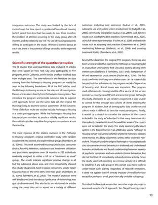 integration outcomes. The study was limited by the lack of

outcomes, including cost outcomes (Gulcur et al., 2003),

control over the time spent in residential/transitional housing

substance use and justice system involvement (D. Padgett et al.,

(which varied from less than two weeks to over three months),

2006), community integration (Gulcur, et al., 2007), and delivery

the problem of attrition occurring in the study group after 24

issues such as adopting best practices (Greenwood, et al., 2005),

months, and the relatively low (59.1%) rate of housing recipients

using full-service partnerships (Fischer, et al., 2008) and research

willing to participate in the study. Without a control group at

issues such as adopting best practices (Greenwood et al., 2005)

each site, there is the potential of large variability in the reported

maximizing follow-up (Stefancic, et al., 2004) and assuring

results.

treatment fidelity (Tsemberis, et al., 2007).

Scientific strength of the quantitative studies

Beyond the data from the original PTH program, there has also
been several articles that examine the Pathways to Housing model

The 18 studies that used quantitative data included 11 articles

in a suburban setting (New York City area) looking at long-term

that were based on New York City area participants in PTH

shelter users (Stefancic & Tsemberis, 2007) and a comparison of

programs, two in California, one in Illinois, and four that had data

HF and treatment as usual persons (Fischer et al., 2008). The first

from multiple sites. The over-reliance in the literature on data

study confirmed that long-term shelter users can be successfully

coming from the Pathways to Housing program can readily be

housed, but that adherence to the program model of separation

seen in the following breakdown. All of the NYC articles used

of housing and clinical issues was important. The program

the Pathways to Housing as one, or the sole, unit of investigation.

used a Pathways to Housing satellite office as one of the service

Eleven articles stem directly from Pathways to Housing data. Two

providers, a county-based HF unit and a control group. Although

introduce the program and provide outcome data to support

this study attempted to use random assignment, it was unable

a HF approach. Seven use the same data set, the original NY

to control for this through two cohorts of clients entering the

Housing Study, to examine various parameters of the outcome.

program. In addition, lack of demographic data on the second

Three of the four multi-site studies include Pathways to Housing

cohort made it difficult to describe many participants. Finally,

as a participating program. While the Pathways to Housing data

it would be a stretch to consider the sections of the county

has participant numbers to produce reliably significant results,

included in the study as “suburban” in that many have more city

the multi-site studies may allow for program comparisons across

than suburb characteristics and the wealthier areas of the county

the country.

were not included in the study. The study examining the court
system in the Bronx (Fischer et al., 2008) also used a Pathways to

The most rigorous of the studies reviewed is the Pathways

Housing cohort to examine whether sheltered homeless persons

to Housing program’s original controlled study with random

were more or less likely to commit a crime, either violent or non-

assignment into control and experimental groups (Tsemberis, et

violent. This study used the original Pathways to Housing research

al., 2004a). This work examined housing satisfaction, consumer

data to examine criminal behaviour in sheltered and unsheltered

choice, housing retention, substance use, treatment utilization

homeless individuals and found a relationship between severity

and psychiatric symptoms over 24 months in 225 individuals

of psychotic symptoms and non-violent criminal behaviour, but

randomly assigned to either a HF or a “treatment as usual”

did not find that HF immediately reduced criminal activity. Since

group. The results indicate significant positive change in all

the study used self-reporting on criminal activity it is difficult

but the substance abuse area, and most importantly showed

to establish if any sub-group in this cohort was more likely to

that dually diagnosed, hard to place consumers, would retain

under-report such activity. Regardless of research limitations,

housing most of the time (80%) over two years (Tsemberis et

it does not appear that HF directly impacts criminal behaviour

al., 2004a; Tsemberis, et al., 2003). The research protocols were

except for perhaps a small, psychiatrically unstable sub-group.

well established and the robust significance of the findings was
quickly disseminated. This also led to an additional six articles

Outside of the New York area studies, two other single site projects

using the same data set to report on a variety of different

examined aspects of a HF approach. San Diego County’s project

			

								

13

 