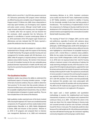 REACH, which is one of the 11 city CICH sites, presents outcomes

interviewing (McGraw et al., 2010). Consistent conclusions

of a full-service partnership (FSP) program where individuals

across studies was that the ACT team, implemented according

are offered housing and a complete array of integrated services.

to ACT fidelity standards, is essential to stability in housing

Program results (T. P. Gilmer et al., 2009) show a sharp decline in

for the chronically mentally ill who have had long periods of

mean days spent homeless, use of emergency room, inpatient

homelessness. The inconsistency of implementation of all of

and justice system services. Although mental health service

the components of a Pathways to Housing model has led to the

usage increased, along with increasing costs, this engagement

development of HF standards by P2H. However, these have not

is a benefit, rather than net expense, and was factored into

yet been tested or promulgated (private conversation) (Canadian

the conclusion, which purported that the full-service, HF

Mental Health Association, 2004).

approach is cost-effective. A second control-group (Gilmer et
al., 2010) examination of the FSP program again showed cost-

The meaning of “home” (D. K. Padgett, 2007), and the needs

effectiveness and also indicated that FSP clients reported a

and preferences, especially of women with substance abuse

greater life satisfaction than the control group.

problems has also been explored within the context of HF
philosophy (Schiff & Waegemakers Schiff, 2010; Burlingham et

A recent study used a single site program to conduct a blind,

al., 2010). In all three of these studies, privacy, safety and security

randomized trial in Chicago, under the auspices of the Housing

were highlighted as critical features of acceptable housing to

for Health Partnership. The program provides housing and case

persons with a mental illness or substance abuse problems.

management for homeless people with HIV (Buchanan, et al.,

While the two studies that looked at women with substance

2009). Unlike HF programs, it required sobriety or treatment for

abuse issues (Schiff & Waegemakers Schiff, 2010; Burlingham

substance abuse before housing. We mention it here because

et al., 2010) were not equivocal about their need for housing

the result of immediate housing for this very vulnerable group

without a treatment context in the early phase of sobriety, the

produced dramatic improvements in health and HIV status and

study examining ontological security, which focussed on a sub-

may thus be a practical housing (almost first) option for this high

group of the P2H original study participants, supported the need

risk group.

for privacy and security in the context of a person’s own housing,
thereby reinforcing the HF model. The experiences and attitudes

The Qualitative Studies
Qualitative studies may enhance the ability to understand the
multi-faceted aspects of housing homeless persons. In light
of the lack of outcome evidence, they are unable to determine
“best practices.” To the extent that they provide indicators of
important ancillary issues, such as provider views of housing and
the acceptable neighbourhood characteristics, they can inform
the implementation of programs in greater specificity. Thus we
have included these in the review of the literature.
Eight qualitative studies examined some of the facets involved
with a housing first approach. ACT teams are considered essential
components of a HF approach and three studies looked at their
implementation (Neumiller et al., 2009), fidelity (Matejkowski
& Draine, 2009) and inclusion as best practices (McGraw et
al., 2010) in HF programs and compared them to intensive
case management (Buchanan et al., 2009) and motivational

14

Housing first: Where is the evidence?

of service providers in treatment first and housing first programs
was explored through a series of interviews (Henwood, et al.,
2011) with NYC providers. The authors note that paradoxically,
the treatment first providers were more preoccupied with
securing housing and the HF providers with securing treatment.
This affirms the HF model but also supports the stance that the
importance of treatment is not neglected in HF programs.
One report used a mixed qualitative and quantitative
methodology to examine the neighbourhood and housing
characteristics of persons in a HF program and a treatment first
continuum (Yanos, et al., 2007). One half of the cohort in this
study was drawn from the original Pathways to Housing study
and consisted primarily of persons who had been continually
housed for three or more years. The study lacks predictive value
because of its small sample size (N= 44) and because participants
may have self-selected housing type. No conclusions regarding
community integration and housing type could be drawn.

 