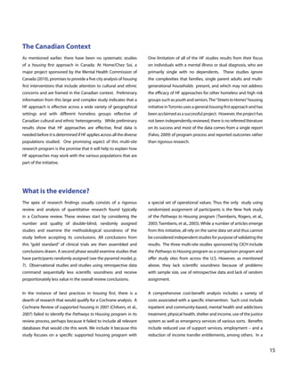 The Canadian Context
As mentioned earlier, there have been no systematic studies

One limitation of all of the HF studies results from their focus

of a housing first approach in Canada. At Home/Chez Soi, a

on individuals with a mental illness or dual diagnosis, who are

major project sponsored by the Mental Health Commission of

primarily single with no dependents. These studies ignore

Canada (2010), promises to provide a five city analysis of housing

the complexities that families, single parent adults and multi-

first interventions that include attention to cultural and ethnic

generational households present, and which may not address

concerns and are framed in the Canadian context. Preliminary

the efficacy of HF approaches for other homeless and high risk

information from this large and complex study indicates that a

groups such as youth and seniors. The “Streets to Homes” housing

HF approach is effective across a wide variety of geographical

initiative in Toronto uses a general housing first approach and has

settings and with different homeless groups reflective of

been acclaimed as a successful project. However, the project has

Canadian cultural and ethnic heterogeneity. While preliminary

not been independently reviewed, there is no refereed literature

results show that HF approaches are effective, final data is

on its success and most of the data comes from a single report

needed before it is determined if HF applies across all the diverse

(Falvo, 2009) of program process and reported outcomes rather

populations studied. One promising aspect of this multi-site

than rigorous research.

research program is the promise that it will help to explain how
HF approaches may work with the various populations that are
part of the initiative.

What is the evidence?
The apex of research findings usually consists of a rigorous

a special set of operational values. Thus the only study using

review and analysis of quantitative research found typically

randomized assignment of participants is the New York study

in a Cochrane review. These reviews start by considering the

of the Pathways to Housing program (Tsemberis, Rogers, et al.,

number and quality of double-blind, randomly assigned

2003; Tsemberis, et al., 2003). While a number of articles emerge

studies and examine the methodological soundness of the

from this initiative, all rely on the same data set and thus cannot

study before accepting its conclusions. All conclusions from

be considered independent studies for purpose of validating the

this “gold standard” of clinical trials are then assembled and

results. The three multi-site studies sponsored by CICH include

conclusions drawn. A second phase would examine studies that

the Pathways to Housing program as a comparison program and

have participants randomly assigned (see the pyramid model, p.

offer study sites from across the U.S. However, as mentioned

7). Observational studies and studies using retrospective data

above, they lack scientific soundness because of problems

command sequentially less scientific soundness and receive

with sample size, use of retrospective data and lack of random

proportionately less value in the overall review conclusions.

assignment.

In the instance of best practices in housing first, there is a

A comprehensive cost-benefit analysis includes a variety of

dearth of research that would qualify for a Cochrane analysis. A

costs associated with a specific intervention. Such cost include

Cochrane Review of supported housing in 2007 (Chilvers, et al.,

inpatient and community-based, mental health and addictions

2007) failed to identify the Pathways to Housing program in its

treatment, physical health, shelter and income, use of the justice

review process, perhaps because it failed to include all relevant

system as well as emergency services of various sorts. Benefits

databases that would cite this work. We include it because this

include reduced use of support services, employment – and a

study focuses on a specific supported housing program with

reduction of income transfer entitlements, among others. In a

			

								

15

 