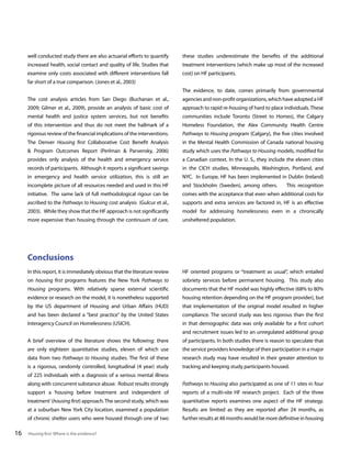 well conducted study there are also actuarial efforts to quantify

these studies underestimate the benefits of the additional

increased health, social contact and quality of life. Studies that

treatment interventions (which make up most of the increased

examine only costs associated with different interventions fall

cost) on HF participants.

far short of a true comparison. (Jones et al., 2003)
The evidence, to date, comes primarily from governmental
The cost analysis articles from San Diego (Buchanan et al.,

agencies and non-profit organizations, which have adopted a HF

2009; Gilmer et al., 2009), provide an analysis of basic cost of

approach to rapid re-housing of hard to place individuals. These

mental health and justice system services, but not benefits

communities include Toronto (Street to Homes), the Calgary

of this intervention and thus do not meet the hallmark of a

Homeless Foundation, the Alex Community Health Centre

rigorous review of the financial implications of the interventions.

Pathways to Housing program (Calgary), the five cities involved

The Denver Housing first Collaborative Cost Benefit Analysis

in the Mental Health Commission of Canada national housing

& Program Outcomes Report (Perlman & Parvensky, 2006)

study which uses the Pathways to Housing models, modified for

provides only analysis of the health and emergency service

a Canadian context. In the U. S., they include the eleven cities

records of participants. Although it reports a significant savings

in the CICH studies, Minneapolis, Washington, Portland, and

in emergency and health service utilization, this is still an

NYC. In Europe, HF has been implemented in Dublin (Ireland)

incomplete picture of all resources needed and used in this HF

and Stockholm (Sweden), among others.

initiative. The same lack of full methodological rigour can be

comes with the acceptance that even when additional costs for

ascribed to the Pathways to Housing cost analysis (Gulcur et al.,

supports and extra services are factored in, HF is an effective

2003). While they show that the HF approach is not significantly

model for addressing homelessness even in a chronically

more expensive than housing through the continuum of care,

unsheltered population.

This recognition

Conclusions
In this report, it is immediately obvious that the literature review

HF oriented programs or “treatment as usual”, which entailed

on housing first programs features the New York Pathways to

sobriety services before permanent housing. This study also

Housing programs. With relatively sparse external scientific

documents that the HF model was highly effective (68% to 80%

evidence or research on the model, it is nonetheless supported

housing retention depending on the HF program provider), but

by the US department of Housing and Urban Affairs (HUD)

that implementation of the original model resulted in higher

and has been declared a “best practice” by the United States

compliance. The second study was less rigorous than the first

Interagency Council on Homelessness (USICH).

in that demographic data was only available for a first cohort
and recruitment issues led to an unregulated additional group

A brief overview of the literature shows the following: there

of participants. In both studies there is reason to speculate that

are only eighteen quantitative studies, eleven of which use

the service providers knowledge of their participation in a major

data from two Pathways to Housing studies. The first of these

research study may have resulted in their greater attention to

is a rigorous, randomly controlled, longitudinal (4 year) study

tracking and keeping study participants housed.

of 225 individuals with a diagnosis of a serious mental illness
along with concurrent substance abuse. Robust results strongly
support a ‘housing before treatment and independent of

reports of a multi-site HF research project. Each of the three

treatment’ (housing first) approach. The second study, which was

quantitative reports examines one aspect of the HF strategy.

at a suburban New York City location, examined a population

Results are limited as they are reported after 24 months, as

of chronic shelter users who were housed through one of two

16

Pathways to Housing also participated as one of 11 sites in four

further results at 48 months would be more definitive in housing

Housing first: Where is the evidence?

 