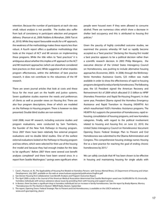 retention. Because the number of participants at each site was

people were housed even if they were allowed to consume

small, robust analysis is not possible. The studies also suffer

alcohol. There are numerous cities which show a decrease in

from lack of consistency in participant selection and program

shelter bed occupancy and this is attributed to housing first

delivery (Pearson et al., 2009; Robbins & Monahan, 2009; Tsai et

policies.4

al., 2010). While they report favourable results for a HF approach,
the weakness of the methodology makes these reports less than

Given the paucity of highly controlled outcome studies, we

robust. A fourth report offers a qualitative methodology that

examined the process whereby HF had so rapidly become

looks at the impact of ACT and MI services on implementing

accepted as a “best practice.” Declaring the Housing first model

these programs. While the title refers to “best practices” it is

a best practice appears to be a political decision rather than

ambiguous about whether this implies a HF approach or the ACT

a scientific research decision. In 2003 Philip Mangano, the

and MI treatment approaches (which are elsewhere considered

executive director of the United States Interagency Council

best practices on their own). While suggestive of what impedes

on Homelessness, was pushing to include alternative housing

program effectiveness, within the definition of best practice

approaches (Economist, 2003). In 2008, through the McKinney-

research, it does not contribute to the robustness of the HF

Vento Homeless Assistance Grants, $25 million was made

research.

available in order to show the effectiveness of rapid re-housing
programs designed to reduce family homelessness. The following

There are seven journal articles that look at costs and these

year, the US President signed the American Recovery and

focus for the most part on the health and justice systems.

Reinvestment Act of 2009 which allocated $1.5 billion to HPRP

Seven qualitative studies examine the needs and preferences

(Homeless Prevention and Rapid Re-Housing Program). In that

of clients as well as provider views on Housing first. There are

same year, President Obama signed the Homeless Emergency

also four program descriptions, three of which are modeled

Assistance and Rapid Transition to Housing (HEARTH) Act

on the Pathways to Housing program. There is however no data

which reauthorized HUD’s Homeless Assistance programs. The

presented. Double blind studies are non-existent.

HEARTH Act supports the prevention of homelessness, rapid rehousing, consolidation of housing programs, and new homeless

Until 2008, most HF research, including outcome studies and

categories. Finally, with regard to the political involvement

program evaluations, were conducted by Sam Tsemberis,

related to housing and housing first, on June 22, 2010, the

the founder of the New York Pathways to Housing program.

United States Interagency Council on Homelessness’ document

Since 2007 there have been relatively few external program

Opening Doors: Federal Strategic Plan to Prevent and End

evaluations and no double blind studies. One of the earliest

Homelessness was submitted to the Obama Administration and

external evaluations looked at the Pathways to Housing program

Congress. This comprehensive housing strategy names Housing

and two others, which were selected for their use of the housing

first as a best practice for reaching the goal of ending chronic

first model and because they had enough intakes for the data

homelessness by 2015.5

to be significant.1 Before 2007 there were several cost benefit
analyses completed2 and there have been several since. In a

We can safely conclude that HF has been shown to be effective

report from Seattle Washington, savings were significant when

in housing and maintaining housing for single adults with

3

1. Carol L. Pearson, et. Al., The Applicability of Housing first Models to Homeless Persons with Serious Mental Illness, US Department of Housing and Urban
Development, July 2007, available on the web at: www.huduser.org/portal/publications/hsgfirst.pdf
2. See Denver Housing first Collaborative: Cost Benefit Analysis and Program Outcomes Report.
3. This April 2009 a study in the Journal of the American Medical Association determined that Seattle Washington saved over $4,000,000 for 95 chronically
homeless individuals with serious substance abuse issues by providing them with housing and support services.
4. In Boston, there has been a significant drop in homeless individuals but an increase in family homelessness. See the report by Brady-Myerov, Monica,
“Homelessness On The Decline In Boston”, WBUR Radio, Boston, September
5. The report, Opening Doors: Federal Strategic Plan to Prevent and End Homelessness, is available on the USICH website at
www.usich.gov/opening_doors/
	
			

								

17

 