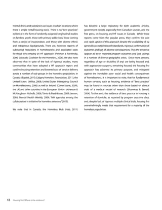 mental illness and substance use issues in urban locations where

has become a large repository for both academic articles,

there is ample rental housing stock. There is no “best practices”

government reports, especially from Canadian sources, and the

evidence in the form of randomly assigned, longitudinal studies

free press, on housing and HF issues in Canada. While these

on families, youth, those with primary addictions, those coming

reports come from the popular press, they confirm the vast

from a period of incarceration, and those with diverse ethnic

and rapid uptake of this approach despite the availability of, by

and indigenous backgrounds. There are, however, reports of

generally accepted research standards, rigorous confirmation of

substantial reductions in homelessness and associated costs

outcomes and lack of adverse consequences. Thus the evidence

for those who employ an HF approach (Perlman & Parvensky,

appears to be in reported program outcomes and cost savings

2006; Colorado Coalition for the Homeless, 2006). We also have

in a number of diverse geographic areas. Since more persons,

observed that in spite of the lack of rigorous studies, many

regardless of age or disability (if any) are being housed and,

communities that have adopted a HF approach report and

with appropriate supports, remaining housed, the housing first

confirm housing retention and lowered cost of service delivery

approach has achieved its primary purpose, and mitigated

across a number of sub-groups in the homeless population, in

against the inevitable poor social and health consequences

Canada (Baptist, 2010; Calgary Homeless Foundation, 2011), the

of homelessness. It is important to note, that for fundamental

United States (Willse, 2008; United States Interagency Council

human services, such as housing, evidence of “best practice”

on Homelessness, 2006) as well as Ireland (CornerStone, 2009),

may be found in sources other than those based on clinical

the UK and other counties in the European Union (Atherton &

trials of a medical model of research (Shumway & Sentell,

McNaughton Nicholls, 2008; Tainio & Fredriksson, 2009; Jensen,

2004). To that end, the evidence of best practice in housing is

2005; Mental Health Weekly, 2004; “MH agencies among the

retention of domicile, as reported by program outcome data,

collaborators in initiative for homeless veterans,” 2011).

and, despite lack of rigorous multiple clinical trials, housing first
overwhelmingly meets that requirement for a majority of the

We note that in Canada, the Homeless Hub (Hub, 2011)

18

Housing first: Where is the evidence?

homeless population.

 