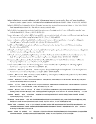 Padgett, D., Stanhope, V., Henwood, B., & Stefancic, A. (2011). Substance Use Outcomes Among Homeless Clients with Serious Mental Illness:
Comparing Housing first with Treatment First Programs. Community Mental Health Journal, 47(2), 227-232. doi: 10.1007/s10597-009-9283-7
Padgett, D. K. (2007). There’s no place like (a) home: Ontological security among persons with serious mental illness in the United States. [Article].
Social Science & Medicine, 64(9), 1925-1936. doi: 10.1016/j.socscimed.2007.02.011
Parker, D. (2010). Housing as an Intervention on Hospital Use: Access among Chronically Homeless Persons with Disabilities. Journal of urban
health (Online), 87(6), 912-919. doi: 10.1007/s11524-010-9504-y
Pearson, C., Montgomery, A., & Locke, G. (2009). Housing stability among homeless individuals with serious mental illness participating in housing
first programs. Journal of Community Psychology, 37(3), 404-417. doi: 10.1002/jcop.20303
Robbins, P. C., Callahan, L., & Monahan, J. (2009). Perceived Coercion to Treatment and Housing Satisfaction in Housing-First and Supportive
Housing Programs. Psychiatric Services, 60(9), 1251-1253. doi: 10.1176/appi.ps.60.9.1251
Schiff, R., & Schiff, J. W. (2010). Housing Needs and Preferences of Relatively Homeless Aboriginal Women with Addiction. [Article]. Social
Development Issues, 32(3), 65-76.
Stefancic, A., Schaefer-McDaniel, N., Davis, A., & Tsemberis, S. (2004). Maximizing follow up of adults with histories of homelessness and psychiatric
disabilities. Evaluation and Program Planning, 27(4), 433–442.
Stefancic, A., & Tsemberis, S. (2007). Housing first for Long-Term Shelter Dwellers with Psychiatric Disabilities in a Suburban County: A Four-Year
Study of Housing Access and Retention. The Journal of Primary Prevention, 28(3), 265-279. doi: 10.1007/s10935-007-0093-9
Stergiopoulos, V., Dewa, C., Tanner, G., Chau, N., Pett, M., & Connelly, J. (2010). Addressing the Needs of the Street Homeless: A Collaborative
Approach. [Article]. International Journal of Mental Health, 39(1), 3-15.
Tainio H, Fredriksson P. The Finnish Homelessness Strategy : From a ‘Staircase’ Model to a ‘Housing first’ Approach to Tackling Long-Term
Homelessness. European Journal of Homelessness 2009;3:181 - 99.
Tsai, J., Mares, A. S., & Rosenheck, R. A. (2010). A multisite comparison of supported housing for chronically homeless adults: “housing first” versus
“residential treatment first”. Psychological Services, 7(4), 219-232. doi: 10.1037/a0020460
Tsemberis, S., & Asmussen, S. (1999). From Streets to Homes: The Pathways to Housing Consumer Preference Supported Housing Model. [Article].
Alcoholism Treatment Quarterly, 17(1/2), 113-131.
Tsemberis, S., & Elfenbein, C. (1999). A Perspective on Voluntary and Involuntary Outreach Services for the Homeless Mentally Ill. [Article]. New
Directions for Mental Health Services(82), 9-19.
Tsemberis, S., Gulcur, L., & Nakae, M. (2004). Housing first, Consumer Choice, and Harm Reduction for Homeless Individuals With a Dual Diagnosis.
American Journal of Public Health, 94(4), 651-656. doi: 10.2105/ajph.94.4.651
Tsemberis, S., Moran, L., Shinn, M., Asmussen, S. M., & Shern, D. L. (2003). Consumer Preference Programs for Individuals Who Are Homeless and
Have Psychiatric Disabilities: A Drop-In Center and a Supported Housing Program. American Journal of Community Psychology, 32(3/4), 305.
Tsemberis, S., Rogers, E. S., Rodis, E., Dushuttle, P., & Skryha, V. (2003). Housing satisfaction for persons with psychiatric disabilities. Journal of
Community Psychology, 31(6), 581-590.
van Wormer, R., & van Wormer, K. (2009). Non-Abstinence-Based Supportive Housing for Persons with Co-Occurring Disorders: A Human Rights
Perspective. [Article]. Journal of Progressive Human Services, 20(2), 152-165. doi: 10.1080/10428230903301394
Yanos, P., Felton, B., Tsemberis, S., & Frye, V. (2007). Exploring the role of housing type, neighborhood characteristics, and lifestyle factors in the
community integration of formerly homeless persons diagnosed with mental illness. Journal of Mental Health, 16(6), 703-717. doi: http://
dx.doi.org/10.1080/09638230701496378
Yanos, P. T., Stefanic, A., & Tsemberis, S. (2011). Psychological community integration among people with psychiatric disabilities and nondisabled
community members. Journal of Community Psychology, 39(4), 390-401. doi: http://dx.doi.org/10.1002/jcop.20441
			

								

25

 