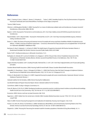 References
Adair, C., Goering, P., Dunn, J., Mitton, C., Barnes, F., Schneider, B., . . . Tucker, S. (2007). Feasibility Study for a Two City Demonstration of Supportive
Housing for Individuals with Severe Mental Illness: Final Report of the Calgary Component
Toronto: CAMH, Toronto.
Atherton, I., & McNaughton Nicholls, C. (2008). ‘Housing first’ as a means of addressing multiple needs and homelessness. European Journal of
Homelessness, 2(Decvember 2008), 298-303.
Baptist, C. (2010). Housing first: The best bet to end homelessness, 2011, from http://rabble.ca/news/2010/04/housing-first-best-bet-endhomelessness
Beyond Shelter, I. (2011). Beyond shelter - Housing first Retrieved Nov. 20, 2011, 2011, from http://www.beyondshelter.org/aaa_initiatives/
ending_homelessness.shtml
Brown, S. L. (2005). The history of housing and treatment services for people with serious psychiatric disabilities: Models of residential service
delivery. 3192843, University of Hartford, United States -- Connecticut. Retrieved from http://proquest.umi.com/pqdweb?did=1014322451&F
mt=7&clientId=20829&RQT=309&VName=PQD
Buchanan, D., Kee, R., Sadowski, L. S., & Garcia, D. (2009). The Health Impact of Supportive Housing for HIV-Positive Homeless Patients: A
Randomized Controlled Trial. [Article]. American Journal of Public Health, 99(S3), S675-S680.
Burke, P. (2011). Tackling homelessness in 200 words. CornerStone, 15-21.
Burlingham, B., Andrasik, M. P., Larimer, M., Marlatt, G. A., & Spigner, C. (2010). A House Is Not a Home: A Qualitative Assessment of the
Life Experiences of Alcoholic Homeless Women. [Article]. Journal of Social Work Practice in the Addictions, 10(2), 158-179. doi:
10.1080/15332561003741921
Calgary Homeless Foundation. (2011). Guiding Principles Retrieved Dec. 21, 2011, 2011, from http://calgaryhomeless.com/10-year-plan/guidingprinciples/
Canadian Mental Health Association. (2004). Housing, health & mental health. Ottawa: Canadian Mental Health Association.
Carpinello, S. E., Rosenberg, L., Stone, J., Schwager, M., & Felton, C. J. (2002). Best Practices: New York State’s Campaign to Implement EvidenceBased Practices for People With Serious Mental Disorders. 53(2), 153-155. doi: 10.1176/appi.ps.53.2.153
Chilvers, R., Macdonald, G. M., & Hayes, A. A. (2007). Supported housing for people with severe mental disorders. [Systematic Review]. Cochrane
Database of Systematic Reviews, 1.
Colorado Coalition for the Homeless. (2006). Denver Housing first Collaborative
Cost Benefit Analysis & Program Outcomes Report. Denver: Colorado Coalition for the Homeless.
CornerStone. (2009). It’s all go in Glasgow. CornerStone, 4-5.
Crane, M., Warnes, A. M., & Fu, R. (2006). Developing homelessness prevention practice: combining research evidence and professional knowledge.
Health & Social Care in the Community, 14(2), 156-166. doi: 10.1111/j.1365-2524.2006.00607.x
Economist. (2003). Gimme a roof over my head. Economist, 368, 19-20.
Eggerston, L. (2007). Shelter from the mental storm. [Article]. CMAJ: Canadian Medical Association Journal, 177(9), 1015-1015. doi: 10.1503/
cmaj.071360
Falvo, N. (2009). Toronto’s Housing first programme and implications for leadership. Housing, Care & Support, 12(2), 16-25.
Fischer, S. N., Shinn, M., Shrout, P., & Tsemberis, S. (2008). Homelessness, Mental Illness, and Criminal Activity: Examining Patterns Over Time.
[Article]. American Journal of Community Psychology, 42(3/4), 251-265. doi: 10.1007/s10464-008-9210-z
Fitzpatrick, C. (2004). “Housing first” becoming the standard model for homeless populations. Alcoholism & Drug Abuse Weekly, 16, 1-3.

26

Housing first: Where is the evidence?

 