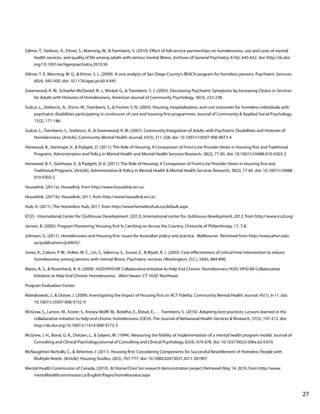 Gilmer, T., Stefanic, A., Ettner, S., Manning, W., & Tsemberis, S. (2010). Effect of full-service partnerships on homelessness, use and costs of mental
health services, and quality of life among adults with serious mental illness. Archives of General Psychiatry, 67(6), 645-652. doi: http://dx.doi.
org/10.1001/archgenpsychiatry.2010.56
Gilmer, T. P., Manning, W. G., & Ettner, S. L. (2009). A cost analysis of San Diego County’s REACH program for homeless persons. Psychiatric Services,
60(4), 445-450. doi: 10.1176/appi.ps.60.4.445
Greenwood, R. M., Schaefer-McDaniel, N. J., Winkel, G., & Tsemberis, S. J. (2005). Decreasing Psychiatric Symptoms by Increasing Choice in Services
for Adults with Histories of Homelessness. American Journal of Community Psychology, 36(3), 223-238.
Gulcur, L., Stefancic, A., Shinn, M., Tsemberis, S., & Fischer, S. N. (2003). Housing, hospitalization, and cost outcomes for homeless individuals with
psychiatric disabilities participating in continuum of care and housing first programmes. Journal of Community & Applied Social Psychology,
13(2), 171-186.
Gulcur, L., Tsemberis, S., Stefancic, A., & Greenwood, R. M. (2007). Community Integration of Adults with Psychiatric Disabilities and Histories of
Homelessness. [Article]. Community Mental Health Journal, 43(3), 211-228. doi: 10.1007/s10597-006-9073-4
Henwood, B., Stanhope, V., & Padgett, D. (2011). The Role of Housing: A Comparison of Front-Line Provider Views in Housing first and Traditional
Programs. Administration and Policy in Mental Health and Mental Health Services Research, 38(2), 77-85. doi: 10.1007/s10488-010-0303-2
Henwood, B. F., Stanhope, V., & Padgett, D. K. (2011). The Role of Housing: A Comparison of Front-Line Provider Views in Housing first and
Traditional Programs. [Article]. Administration & Policy in Mental Health & Mental Health Services Research, 38(2), 77-85. doi: 10.1007/s10488010-0303-2
Houselink. (2011a). Houselink, from http://www.houselink.on.ca/
Houselink. (2011b). Houselink, 2011, from http://www.houselink.on.ca/
Hub, H. (2011). The Homerless Hub, 2011, from http://www.homelesshub.ca/default.aspx
ICCD - International Center for Clubhouse Development. (2012). International center for clubhouse development, 2012, from http://www.iccd.org/
Jensen, B. (2005). Program Pioneering ‘Housing first’ Is Catching on Across the Country. Chronicle of Philanthropy, 17, 7-8.
Johnson, G. (2011). Homelessness and Housing first: issues for Australian policy and practice. Melbourne: Retrieved from http://www.ahuri.edu.
au/publications/p30655/.
Jones, K., Colson, P. W., Holter, M. C., Lin, S., Valencia, E., Susser, E., & Wyatt, R. J. (2003). Cost-effectiveness of critical time intervention to reduce
homelessness among persons with mental illness. Psychiatric services (Washington, D.C.), 54(6), 884-890.
Mares, A. S., & Rosenheck, R. A. (2009). HUD/HHS/VA Collaborative Initiative to Help End Chronic Homelessness HUD/ HHS/VA Collaborative
Initiative to Help End Chronic Homelessness. . West Haven, CT: HUD: Northeast
Program Evaluation Center.
Matejkowski, J., & Draine, J. (2009). Investigating the Impact of Housing first on ACT Fidelity. Community Mental Health Journal, 45(1), 6-11. doi:
10.1007/s10597-008-9152-9
McGraw, S., Larson, M., Foster, S., Kresky-Wolff, M., Botelho, E., Elstad, E., . . . Tsemberis, S. (2010). Adopting best practices: Lessons learned in the
collaborative initiative to help end chronic homelessness (CICH). The Journal of Behavioral Health Services & Research, 37(2), 197-212. doi:
http://dx.doi.org/10.1007/s11414-009-9173-3
McGrew, J. H., Bond, G. R., Dietzen, L., & Salyers, M. (1994). Measuring the fidelity of implementation of a mental health program model. Journal of
Consulting and Clinical Psychology;Journal of Consulting and Clinical Psychology, 62(4), 670-678. doi: 10.1037/0022-006x.62.4.670
McNaughton Nicholls, C., & Atherton, I. (2011). Housing first: Considering Components for Successful Resettlement of Homeless People with
Multiple Needs. [Article]. Housing Studies, 26(5), 767-777. doi: 10.1080/02673037.2011.581907
Mental Health Commission of Canada. (2010). At Home/Chez Soi research demonstration project Retrieved May 14, 2010, from http://www.
mentalhealthcommission.ca/English/Pages/homelessness.aspx

			

								

27

 