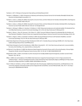 Tsemberis, S. (2011). Pathways to Housing, from http://pthny.com/Articles/Research.html
Tsemberis, S., & Elfenbein, C. (1999). A Perspective on Voluntary and Involuntary Outreach Services for the Homeless Mentally Ill. [Article]. New
Directions for Mental Health Services(82), 9-19.
Tsemberis, S., Gulcur, L., & Nakae, M. (2004a). Housing first, Consumer Choice, and Harm Reduction for Homeless Individuals With a Dual Diagnosis.
American Journal of Public Health, 94(4), 651.
Tsemberis, S., Gulcur, L., & Nakae, M. (2004b). Housing first, Consumer Choice, and Harm Reduction for Homeless Individuals With a Dual Diagnosis.
American Journal of Public Health, 94(4), 651-656. doi: 10.2105/ajph.94.4.651
Tsemberis, S., McHugo, G., Williams, V., Hanrahan, P., & Stefancic, A. (2007). Measuring homelessness and residential stability: The Residential TimeLine Follow-Back Inventory. Journal of Community Psychology, 35(1), 29-42. doi: http://dx.doi.org/10.1002/jcop.20132
Tsemberis, S., Moran, L., Shinn, M., Asmussen, S. M., & Shern, D. L. (2003). Consumer Preference Programs for Individuals Who Are Homeless and
Have Psychiatric Disabilities: A Drop-In Center and a Supported Housing Program. American Journal of Community Psychology, 32(3/4), 305.
Tsemberis, S., Rogers, E., Rodis, E., Dushuttle, P., & Skryha, V. (2003). Housing Satisfaction for Persons with Psychiatric Disabilities. Journal of
Community Psychology, 31(6), 581-590. doi: http://dx.doi.org/10.1002/jcop.10067
United States Department of Housing and Urban Development (HUD). (2011). Homeless Resource Exchange (HUDRE). 2011, from http://www.
hudhre.info/hprp/index.cfm?do=viewHPRPIssuances
United States Interagency Council on Homelessness. (2006). What is Housing first? , 2011, from http://www.usich.gov/usich_resources/toolkits_
for_local_action/retooling_crisis_response/what_is_housing_first/
van Wormer, R., & van Wormer, K. (2009). Non-Abstinence-Based Supportive Housing for Persons with Co-Occurring Disorders: A Human Rights
Perspective. [Article]. Journal of Progressive Human Services, 20(2), 152-165. doi: 10.1080/10428230903301394
Waegemakers Schiff, J., Schiff, R., & Schneider, B. (2010). Housing for the mentally disabled: beyond homogeneity. Canadian Journal of Urban
Research, 19(2), 108-129.
Willse, C. (2008). Care and Compliance in Post-Welfare State Governance: Supportive Housing Programs in the U.S. Paper presented at the
Conference Papers -- American Sociological Association. Article retrieved from http://ezproxy.lib.ucalgary.ca:2048/login?url=http://search.
ebscohost.com/login.aspx?direct=true&db=sih&AN=36955030&site=ehost-live
Yanos, P., Felton, B., Tsemberis, S., & Frye, V. (2007). Exploring the role of housing type, neighborhood characteristics, and lifestyle factors in the
community integration of formerly homeless persons diagnosed with mental illness. Journal of Mental Health, 16(6), 703-717. doi: http://
dx.doi.org/10.1080/09638230701496378

			

								

29

 