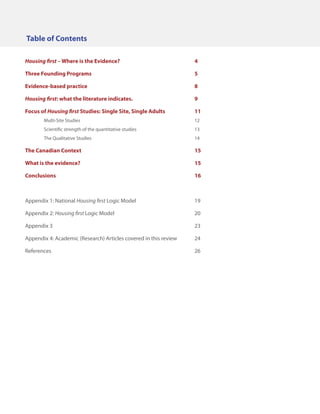 Table of Contents
Housing first – Where is the Evidence?				

4

Three Founding Programs						5
Evidence-based practice						8
Housing first: what the literature indicates.				

9

Focus of Housing first Studies: Single Site, Single Adults		

11

	Multi-Site Studies							12
	

Scientific strength of the quantitative studies				

13

	The Qualitative Studies						14

The Canadian Context							15
What is the evidence?							15
Conclusions								16

Appendix 1: National Housing first Logic Model				19
Appendix 2: Housing first Logic Model					20
Appendix 3								23
Appendix 4: Academic (Research) Articles covered in this review	

24

References								26

 