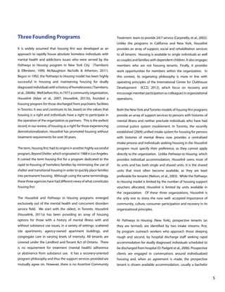 Three Founding Programs

Treatment team to provide 24/7 service (Carpinello, et al., 2002).
Unlike the programs in California and New York, Houselink

It is widely assumed that housing first was developed as an

provides an array of support, social and rehabilitation services

approach to rapidly house absolute homeless individuals with

to all tenants. Housing is available to single individuals as well

mental health and addictions issues who were served by the

as couples and families with dependent children. It also engages

Pathways to Housing program in New York City (Tsemberis

members who are not housing tenants. Finally, it provides

& Elfenbein, 1999; McNaughton Nicholls & Atherton, 2011).

work opportunities for members within the organization. In

Begun in 1992, the Pathways to Housing model has been highly

this context, its organizing philosophy is more in line with

successful in housing and maintaining housing for dually

operating principles of the International Center for Clubhouse

diagnosed individuals with a history of homelessness (Tsemberis,

Development

et al., 2004b). Well before this, in 1977 a community organization,

encourage member participation as colleagues in organizational

Houselink (Adair et al., 2007; Houselink, 2011b), founded a

operations.

(ICCD, 2012), which focus on recovery and

housing program for those discharged from psychiatric facilities
in Toronto. It was and continues to be, based on the values that

Both the New York and Toronto models of housing first programs

housing is a right and individuals have a right to participate in

provide an array of support services to persons with histories of

the operation of the organization as partners. This is the earliest

mental illness and neither preclude individuals who have had

record, in our review, of housing as a right for those experiencing

criminal justice system involvement. In Toronto, the recently

deinstitutionalization. Houselink has promoted housing without

established (2009) unified intake system for housing for persons

treatment requirements for over 30 years.

with histories of mental illness now provides a centralized
intake process and individuals seeking housing in the Houselink

The term, housing first, had its origins in another highly successful

program must specify their preference, as they cannot apply

program, Beyond Shelter, which originated in 1988 in Los Angeles.

directly to the organization. Unlike Pathways to Housing, which

It coined the term housing first for a program dedicated to the

provides individual accommodation, Houselink owns most of

rapid re-housing of homeless families by minimizing the use of

its units and has both single and shared units. It is the shared

shelter and transitional housing in order to quickly place families

units that most often become available, as they are least

into permanent housing. Although using the same terminology,

preferable for tenants (Nelson, et al., 2003) . While the Pathways

these three agencies have had different views of what constitutes

to Housing model is limited by the number of housing support

housing first.

vouchers allocated, Houselink is limited by units available in
the organization. Of these three organizations, Houselink is

The Houselink and Pathways to Housing programs emerged

the only one to stress the now well- accepted importance of

exclusively out of the mental health and concurrent disorders

community, culture, consumer participation and recovery in its

service field. We start with the oldest, in Toronto. Houselink

organizational principles.

(Houselink, 2011a) has been providing an array of housing
options for those with a history of mental illness with and

At Pathways to Housing (New York), prospective tenants (as

without substance use issues, in a variety of settings: scattered

they are termed), are identified by two intake streams: first,

site apartments, agency-owned apartment buildings, and

by program outreach workers who approach those sleeping

congregate care in varying levels of intensity. All tenants are

rough and second, by hospital discharge staff seeking rapid

covered under the Landlord and Tenant Act of Ontario. There

accommodation for dually diagnosed individuals scheduled to

is no requirement for treatment (mental health) adherence

be discharged from hospital (D. Padgett et al., 2006). Prospective

or abstinence from substance use. It has a recovery-oriented

clients are engaged in conversations around individualized

program philosophy and thus the support services provided are

housing and, when an agreement is made, the prospective

mutually agree on. However, there is no Assertive Community

tenant is shown available accommodation, usually a bachelor

			

								

5

 