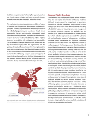 that have many elements of a housing first approach, such as

Program Fidelity Standards

the Phoenix Program in Regina and Streets to Homes in Toronto.

There are some basic principles which guide all three programs.

However, none have been the subject of research studies.

They do not require demonstration of housing readiness
(although tenants cannot be incapacitated by psychiatric

The map below shows the disparate locations and dates of origins

symptoms to preclude independent living). Housing location

of the three main programs that were originally founded on HF

and type is by choice to the extent of local availability (including

principles. From the disparate locations it appears possible that

affordability). Support services, ranging from case management

the individual programs may not have known of each other’s

to assertive community treatment are available, but not

existence but that each was responding to increasingly valued

required, for all. There are no requirements for absolute sobriety

consumer issues: empowerment, the right to self-determination,

but a harm reduction approach is advocated. That is, tenants

recovery (in mental health and addictions) and the right to

will not lose housing because of substance use. In addition,

determine personal living style and location, in so far as feasible.

Houselink stresses the existence of a supportive community

The proliferation of the three program models was also affected

of tenants and includes families with dependent children as

by the leadership styles within the organizations and the

well as couples in the housing program. Both Houselink and

political climate that favoured research in housing (related to

Beyond Shelter house persons in an array of accommodations,

those with a mental illness or dual diagnosis). Research funding

including designated apartment buildings as well as scatter site

in the U.S. also tended to favour mental health issues, while both

units, agency owned and operated as well as by contract with

mental health and housing programs were not recipients of

private landlords. Pathways to Housing uses only a scatter-site

much funding in Canada. Thus the likelihood of data supporting

approach of single tenant apartment units and does not own

the programs was more likely to occur in the mental illness and

any of its own housing. The other two founding programs use

substance abusing service provider community in New York.

a variety of housing options, including owning some of their
own buildings. Of the three founding programs, only Pathways
to Housing has worked with investigators to define program
standards specific to the uniqueness of its program (Tsemberis,
2011). In preliminary work, these have been identified as “no
housing readiness requirements, individualized services, a harm
reduction approach, participants choosing the type, frequency
and sequence of services, and housing that is scatter-site and
otherwise available to persons without disabilities” (ibid).
Since the other two pioneering agencies have used a variety
of housing options, we question if the scatter-site model is
essential to a housing first approach, or if it should be an option

Houselink, Toronto 1976
Pathways, NYC 1992
Beyond Shelter,
Los Angeles 1988

among several. We also note that the intentional communities
philosophy used by Houselink may be an important component
to a supportive environment for some persons seeking to deal
with challenging disabilities. Within the context of the evidencebased practice research considered below, we note that fidelity

Fig.2 Location and start dates of original Housing first programs

to housing first principles has not been explicitly articulated and
impacts the generalizability of all results.

			

								

7

 