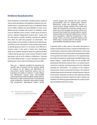 Evidence-based practice
research designs that minimize bias and maximize
generalizability yield the highest-quality evidence.
Effectiveness studies also emphasize relevance to
routine practice settings. Evidence from studies that
reflect the characteristics of practice settings, such as
public-sector and managed care settings, will be more
persuasive than studies from purely academic research
settings. Evidence of treatment effectiveness in diverse
client populations—reflecting heterogeneity in age,
gender, culture, social class, psychiatric diagnosis, and
health status—increases both the relevance and the
generalizability of published evidence. (p650)

Given the plethora of information, including research studies of
various kinds (quantitative and qualitative, evaluative and costbenefit), there is a pressing need to have an established ranking
of the validity, reliability and generalizability of results across
different groups of people and contexts. For validation, results
must be replicated across at least a similar group of persons,
but by a separate (independent) research team. Studies with
the most rigorous scientific standards constitute the hallmarks
from which the valid “best practices” are determined. This
process allows service providers to determine the effectiveness
and efficacy of new interventions. It also provides opportunities
to identify groups for whom it is not proven to be effective or

A pyramid, which is often used to rank studies and reports in

instances where it may result in further harm. Psychotropic

medical and behavioural sciences, includes all information from

drugs are an excellent example of where the specificity of effect

animal studies to systematic reviews of the literature. In the social

is determined by age and in many instances limited to certain

and behavioural sciences, animal studies are not typically included

age groups, such as not for children or adolescents. Shumway

in this pyramid and instead concentrate on the sequential steps

and Sentell (2004) provide a succinct description of evidence-

from ideas and opinions to randomized, controlled studies using

based practice that is used in the behavioural science field.

human subjects. Double blind studies are not possible with
psychosocial interventions because there is no practical way to

There are ...... objective standards for evaluating the
scientific rigor of research and the resulting quality
of evidence for the efficacy and effectiveness of
interventions. Various hierarchical systems exist for
evaluating the quality of evidence. In both efficacy
and effectiveness research, large, well-controlled
randomized trials provide the highest-quality evidence,
followed by smaller randomized trials, nonrandomized
group comparisons, systematic observational studies,
and unsystematic, observational studies. Overall,

Fig.2 Pyramid of the strength and
reliability of published information

mask those in placebo and clinical groups from the individuals
providing the interventions. For purposes of this evidencebased practice review we examined all articles in the academic
and grey (government and research institute) literature. Because
of the paucity of literature we did not rank anything according
to the prestige of the journal in which the study or opinion was
published. The following pyramid delineates the number of each
type of published study in this review.

Cochrane
Review 0
Randomized, Controlled,
Double Blind Studies N/A
Randomized Controlled Studies 2
Observational Studies: new data 16
Observational studies: retrospective data 16

Qualitative studies 8 / Program description 4
Single case studies 0
Policies, opinions, ideas, editorials 9

8

Housing first: Where is the evidence?

(Numerals indicate the number of articles
found in this literature review on HF.
Note, some studies used new and
retrospective data)

 