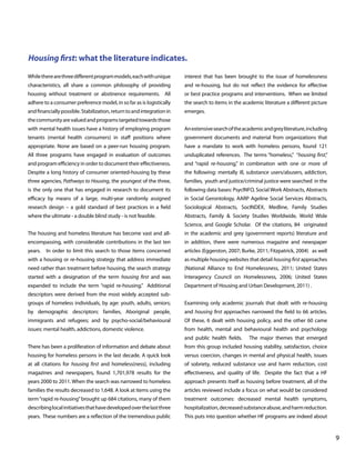 Housing first: what the literature indicates.
While there are three different program models, each with unique

interest that has been brought to the issue of homelessness

characteristics, all share a common philosophy of providing

and re-housing, but do not reflect the evidence for effective

housing without treatment or abstinence requirements. All

or best practice programs and interventions. When we limited

adhere to a consumer preference model, in so far as is logistically

the search to items in the academic literature a different picture

and financially possible. Stabilization, return to and integration in

emerges.

the community are valued and programs targeted towards those
with mental health issues have a history of employing program

An extensive search of the academic and grey literature, including

tenants (mental health consumers) in staff positions where

government documents and material from organizations that

appropriate. None are based on a peer-run housing program.

have a mandate to work with homeless persons, found 121

All three programs have engaged in evaluation of outcomes

unduplicated references. The terms “homeless,” “housing first,”

and program efficiency in order to document their effectiveness.

and “rapid re-housing,” in combination with one or more of

Despite a long history of consumer oriented-housing by these

the following: mentally ill, substance users/abusers, addiction,

three agencies, Pathways to Housing, the youngest of the three,

families, youth and justice/criminal justice were searched in the

is the only one that has engaged in research to document its

following data bases: PsycINFO, Social Work Abstracts, Abstracts

efficacy by means of a large, multi-year randomly assigned

in Social Gerontology, AARP Ageline Social Services Abstracts,

research design – a gold standard of best practices in a field

Sociological Abstracts, SocINDEX, Medline, Family Studies

where the ultimate - a double blind study - is not feasible.

Abstracts, Family & Society Studies Worldwide, World Wide
Science, and Google Scholar. Of the citations, 84 originated

The housing and homeless literature has become vast and all-

in the academic and grey (government reports) literature and

encompassing, with considerable contributions in the last ten

in addition, there were numerous magazine and newspaper

years.

In order to limit this search to those items concerned

articles (Eggerston, 2007; Burke, 2011; Fitzpatrick, 2004) as well

with a housing or re-housing strategy that address immediate

as multiple housing websites that detail housing first approaches

need rather than treatment before housing, the search strategy

(National Alliance to End Homelessness, 2011; United States

started with a designation of the term housing first and was

Interagency Council on Homelessness, 2006; United States

expanded to include the term “rapid re-housing.” Additional

Department of Housing and Urban Development, 2011) .

descriptors were derived from the most widely accepted subgroups of homeless individuals, by age: youth, adults, seniors;

Examining only academic journals that dealt with re-housing

by demographic descriptors: families, Aboriginal people,

and housing first approaches narrowed the field to 66 articles.

immigrants and refugees; and by psycho-social/behavioural

Of these, 6 dealt with housing policy, and the other 60 came

issues: mental health, addictions, domestic violence.

from health, mental and behavioural health and psychology
and public health fields.

The major themes that emerged

There has been a proliferation of information and debate about

from this group included housing stability, satisfaction, choice

housing for homeless persons in the last decade. A quick look

versus coercion, changes in mental and physical health, issues

at all citations for housing first and homeless(ness), including

of sobriety, reduced substance use and harm reduction, cost

magazines and newspapers, found 1,701,978 results for the

effectiveness, and quality of life. Despite the fact that a HF

years 2000 to 2011. When the search was narrowed to homeless

approach presents itself as housing before treatment, all of the

families the results decreased to 1,648. A look at items using the

articles reviewed include a focus on what would be considered

term “rapid re-housing” brought up 684 citations, many of them

treatment outcomes: decreased mental health symptoms,

describing local initiatives that have developed over the last three

hospitalization, decreased substance abuse, and harm reduction.

years. These numbers are a reflection of the tremendous public

This puts into question whether HF programs are indeed about

			

								

9

 
