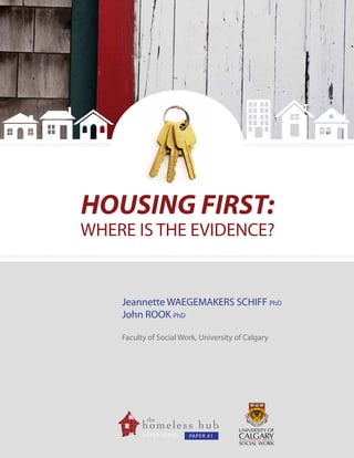 HOUSING FIRST:

WHERE IS THE EVIDENCE?

Jeannette WAEGEMAKERS SCHIFF PhD
John ROOK PhD
Faculty of Social Work, University of Calgary

			

PA 								
PER SERIES
PA P E R # 1

1

 