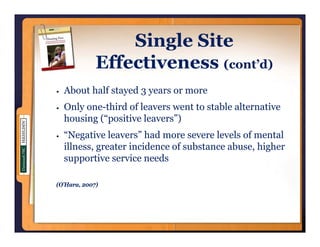 Single Site
             Effectiveness (cont’d)
  About half stayed 3 years or more
  Only one-third of leavers went to stable alternative
       one third
  housing (“positive leavers”)
  “Negative leavers” had more severe levels of mental
      g
  illness, greater incidence of substance abuse, higher
  supportive service needs

(O’Hara, 2007)
 