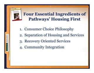 Four Essential Ingredients of
    Pathways’ Housing First

1. Consumer Choice Philosophy
2. Separation of Housing and Services
3 Recovery Oriented Services
3.
4. Community Integration
 