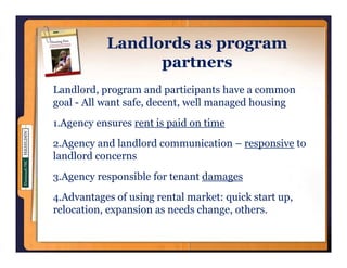 Landlords as program
                        p g
                 partners
Landlord, program and participants have a common
goal - All want safe, decent, well managed housing
1.Agency ensures rent is paid on time

2.Agency and landlord communication – responsive to
landlord concerns
3.Agency responsible for tenant damages

4.Advantages of using rental market: quick start up,
relocation, expansion as needs change, others.
 
