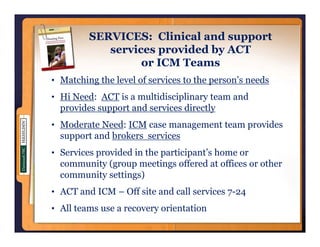 SERVICES: Clinical and support
            services provided by ACT
                i        id d b
                  or ICM Teams
• M hi the l
  Matching h level of services to the person’s needs
                 l f      i        h        ’     d
• Hi Need: ACT is a multidisciplinary team and
  provides support and services directly
• Moderate Need: ICM case management team provides
  support and brokers services
    pp        b
• Services provided in the participant’s home or
  community (group meetings offered at offices or other
  community settings)
• ACT and ICM – Off site and call services 7-24
• All teams use a recovery orientation
 