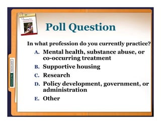 Poll Question
        ll      i
In what profession do you currently practice?
  A. Mental health, substance abuse, or
                  ,                ,
     co-occurring treatment
  B. Supportive housing
  C. Research
  D. Policy development, government, or
     administration
  E. Other
 