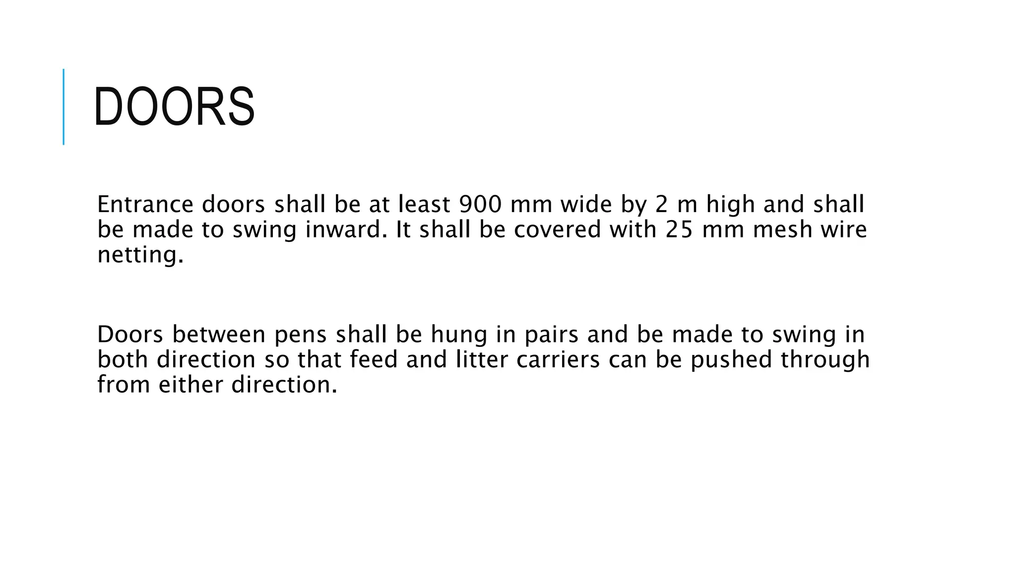 DOORS
Entrance doors shall be at least 900 mm wide by 2 m high and shall
be made to swing inward. It shall be covered with 25 mm mesh wire
netting.
Doors between pens shall be hung in pairs and be made to swing in
both direction so that feed and litter carriers can be pushed through
from either direction.
 
