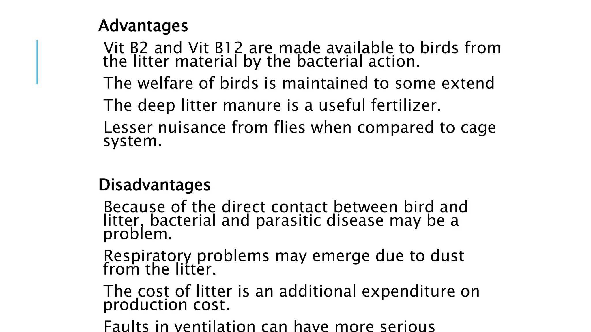 Advantages
Vit B2 and Vit B12 are made available to birds from
the litter material by the bacterial action.
The welfare of birds is maintained to some extend
The deep litter manure is a useful fertilizer.
Lesser nuisance from flies when compared to cage
system.
Disadvantages
Because of the direct contact between bird and
litter, bacterial and parasitic disease may be a
problem.
Respiratory problems may emerge due to dust
from the litter.
The cost of litter is an additional expenditure on
production cost.
 