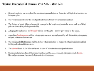 1. Situated on deep, narrow plots the wadas are generally two or three storied high structures on an
introvert plan.
2. The rooms look out onto the court yards of which at least two or as many as four.
3. The design of wada followed a specific concept in the location of particular areas such as official,
private for cooking, dining or worship.
4. A huge gateway flanked by ‘dewadis’ meant for the gate – keeper gave entry to the wada.
5. A smaller dindi darwaza within a larger gateway was normally used by all. The entire gate opened
only on ceremonial occasions.
6. The entrance led to the main hall to darbar where activities to carry out official functions related
to the profession of the owners.
7. The darbar leads to the first courtyard in case of two or three courtyards houses.
8. Common characteristics of these courtyards were the open verandah like spaces called sopa.
Normally wadas rarely exceeded 20m of street frontage.
Typical Character of Houses: 1713 A.D. – 1818 A.D.
 