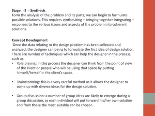 Stage -3 - Synthesis
Form the analysis of the problem and its parts; we can begin to formulate
possible solutions. This requires synthesizing – bringing together integrating –
responses to the various issues and aspects of the problem into coherent
solutions.
Concept Development
Once the data relating to the design problem has been collected and
analyzed, the designer can being to formulate the first idea of design solution.
There are number of techniques which can help the designer in the process,
such as:
• Role playing: in this process the designer can think from the point of view
of the client or people who will be using that space by putting
himself/herself in the client’s space.
• Brainstorming: this is a very careful method as it allows the designer to
come up with diverse ideas for the design solution.
• Group discussion: a number of group ideas are likely to emerge during a
group discussion, as each individual will put forward his/her own solution
and from these the most suitable can be chosen.
 