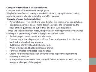 Compare Alternatives & Make Decisions
Compare each alternative with design goals.
Weigh the benefits and strength, weakness of each one against cost, safety,
aesthetic, nature, climate suitability and effectiveness
Hoew to choose the best solution-
• Personal choice: The client or a user dictates the choice of design solution.
• Critical comparison: two or more design solutions are compared on the
basis of their qualities and out of this, one best suited is picked.
Once the choice has been made, the process of making preliminary drawings
can begin. A preliminary plan of a design solution will have
• Sealed proportion of spaces and elements
• Prepare single line diagram for both the floors and present it to client for
feedback and preliminary approval
• Additional of internal architectural details
• Walls, windows and built up items are shown
• Furniture might be indicated in some areas
• Checks for buildings regulation and guidelines applied with governing
statutory authorities.
• Make preliminary material selection with Colour schemes to work out the
temporary budget of the project.
 