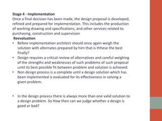 Stage 4 - Implementation
Once a final decision has been made, the design proposal is developed,
refined and prepared for implementation. This includes the production
of working drawing and specifications, and other services related to
purchasing, construction and supervision
Reevaluation
• Before implementation architect should once again weigh the
solution with alternates prepared by him that is thhese the best
finally?
• Design requires a critical review of alternatives and careful weighing
of the strengths and weaknesses of such problems of such proposal
until its best possible fit between problem and solution is achieved.
• Non design process is a complete until a design solution which has
been implemented is evaluated for its effectiveness in solving a
given problem.
• In the design process there is always more than one valid solution to
a design problem. So How then can we judge whether a design is
good or bad?
 
