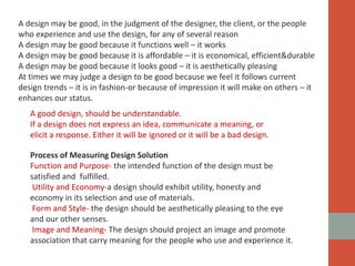 A design may be good, in the judgment of the designer, the client, or the people
who experience and use the design, for any of several reason
A design may be good because it functions well – it works
A design may be good because it is affordable – it is economical, efficient&durable
A design may be good because it looks good – it is aesthetically pleasing
At times we may judge a design to be good because we feel it follows current
design trends – it is in fashion-or because of impression it will make on others – it
enhances our status.
A good design, should be understandable.
If a design does not express an idea, communicate a meaning, or
elicit a response. Either it will be ignored or it will be a bad design.
Process of Measuring Design Solution
Function and Purpose- the intended function of the design must be
satisfied and fulfilled.
Utility and Economy-a design should exhibit utility, honesty and
economy in its selection and use of materials.
Form and Style- the design should be aesthetically pleasing to the eye
and our other senses.
Image and Meaning- The design should project an image and promote
association that carry meaning for the people who use and experience it.
 