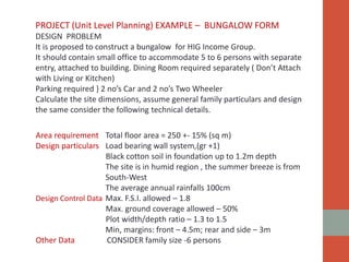 PROJECT (Unit Level Planning) EXAMPLE – BUNGALOW FORM
DESIGN PROBLEM
It is proposed to construct a bungalow for HIG Income Group.
It should contain small office to accommodate 5 to 6 persons with separate
entry, attached to building. Dining Room required separately ( Don’t Attach
with Living or Kitchen)
Parking required } 2 no’s Car and 2 no’s Two Wheeler
Calculate the site dimensions, assume general family particulars and design
the same consider the following technical details.
Area requirement Total floor area = 250 +- 15% (sq m)
Design particulars Load bearing wall system,(gr +1)
Black cotton soil in foundation up to 1.2m depth
The site is in humid region , the summer breeze is from
South-West
The average annual rainfalls 100cm
Design Control Data Max. F.S.I. allowed – 1.8
Max. ground coverage allowed – 50%
Plot width/depth ratio – 1.3 to 1.5
Min, margins: front – 4.5m; rear and side – 3m
Other Data CONSIDER family size -6 persons
 