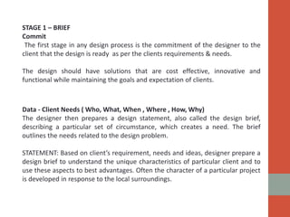 STAGE 1 – BRIEF
Commit
The first stage in any design process is the commitment of the designer to the
client that the design is ready as per the clients requirements & needs.
The design should have solutions that are cost effective, innovative and
functional while maintaining the goals and expectation of clients.
Data - Client Needs ( Who, What, When , Where , How, Why)
The designer then prepares a design statement, also called the design brief,
describing a particular set of circumstance, which creates a need. The brief
outlines the needs related to the design problem.
STATEMENT: Based on client’s requirement, needs and ideas, designer prepare a
design brief to understand the unique characteristics of particular client and to
use these aspects to best advantages. Often the character of a particular project
is developed in response to the local surroundings.
 