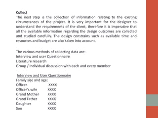 Collect
The next step is the collection of information relating to the existing
circumstances of the project. It is very important for the designer to
understand the requirements of the client, therefore it is imperative that
all the available information regarding the design outcomes are collected
and studied carefully. The design constrains such as available time and
resources and budget are also taken into account.
The various methods of collecting data are:
Interview and user Questionnaire
Literature research
Group / Individual discussion with each and every member
Interview and User Questionnaire
Family size and age:
Officer XXXX
Officer’s wife XXXX
Grand Mother XXXX
Grand Father XXXX
Daughter XXXX
Son XXXX
 