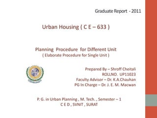 GraduateReport -2011
Urban Housing ( C E – 633 )
Planning Procedure for Different Unit
( Elaborate Procedure for Single Unit )
Prepared By – Shroff Cheitali
ROLLNO. UP11023
Faculty Advisor – Dr. K.A.Chauhan
PG In Charge – Dr. J. E. M. Macwan
P. G. in Urban Planning , M. Tech. , Semester – 1
C E D , SVNIT , SURAT
 
