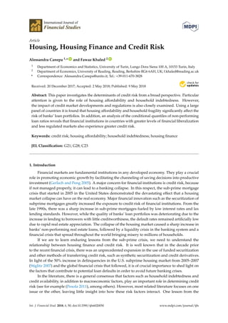 International Journal of
Financial Studies
Article
Housing, Housing Finance and Credit Risk
Alessandra Canepa 1,* ID
and Fawaz Khaled 2 ID
1 Department of Economics and Statistics, University of Turin, Lungo Dora Siena 100 A, 10153 Turin, Italy
2 Department of Economics, University of Reading, Reading, Berkshire RG6 6AH, UK; f.khaled@reading.ac.uk
* Correspondence: Alessandra.Canepa@unito.it; Tel.: +39-011-670-3828
Received: 20 December 2017; Accepted: 2 May 2018; Published: 9 May 2018
Abstract: This paper investigates the determinants of credit risk from a broad perspective. Particular
attention is given to the role of housing affordability and household indebtedness. However,
the impact of credit market developments and regulations is also closely examined. Using a large
panel of countries it is found that housing affordability and household fragility signiﬁcantly affect the
risk of banks’ loan portfolios. In addition, an analysis of the conditional quantiles of non-performing
loan ratios reveals that ﬁnancial institutions in countries with greater levels of ﬁnancial liberalization
and less regulated markets also experience greater credit risk.
Keywords: credit risk; housing affordability; household indebtedness; housing ﬁnance
JEL Classiﬁcation: G21; G28; C23
1. Introduction
Financial markets are fundamental institutions in any developed economy. They play a crucial
role in promoting economic growth by facilitating the channeling of saving decisions into productive
investment (Gerlach and Peng 2005). A major concern for ﬁnancial institutions is credit risk, because
if not managed properly, it can lead to a banking collapse. In this respect, the sub-prime mortgage
crisis that started in 2005 in the United States demonstrated the devastating effect that a housing
market collapse can have on the real economy. Major ﬁnancial innovation such as the securitization of
subprime mortgages greatly increased the exposure to credit risk of ﬁnancial institutions. From the
late 1990s, there was a sharp increase in sub-prime mortgages fueled by low interest rates and lax
lending standards. However, while the quality of banks’ loan portfolios was deteriorating due to the
increase in lending to borrowers with little creditworthiness, the default rates remained artiﬁcially low
due to rapid real estate appreciation. The collapse of the housing market caused a sharp increase in
banks’ non-performing real estate loans, followed by a liquidity crisis in the banking system and a
ﬁnancial crisis that spread throughout the world bringing misery to millions of households.
If we are to learn enduring lessons from the sub-prime crisis, we need to understand the
relationship between housing ﬁnance and credit risk. It is well known that in the decade prior
to the recent ﬁnancial crisis, there was an unprecedented expansion in the use of funded securitization
and other methods of transferring credit risk, such as synthetic securitization and credit derivatives.
In light of the 50% increase in delinquencies in the U.S. subprime housing market from 2005–2007
(Stiglitz 2007) and the global ﬁnancial crisis that followed, it is of crucial importance to shed light on
the factors that contribute to potential loan defaults in order to avoid future banking crises.
In the literature, there is a general consensus that factors such as household indebtedness and
credit availability, in addition to macroeconomic factors, play an important role in determining credit
risk (see for example (Pesola 2011), among others). However, most related literature focuses on one
issue or the other, leaving little insight into how these risk factors interact. One lesson from the
Int. J. Financial Stud. 2018, 6, 50; doi:10.3390/ijfs6020050 www.mdpi.com/journal/ijfs
 