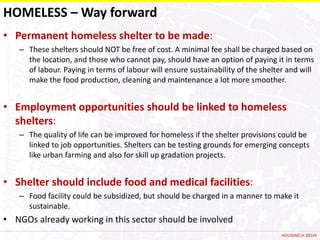 HOMELESS – Way forward
• Permanent homeless shelter to be made:
   – These shelters should NOT be free of cost. A minimal fee shall be charged based on
     the location, and those who cannot pay, should have an option of paying it in terms
     of labour. Paying in terms of labour will ensure sustainability of the shelter and will
     make the food production, cleaning and maintenance a lot more smoother.


• Employment opportunities should be linked to homeless
  shelters:
   – The quality of life can be improved for homeless if the shelter provisions could be
     linked to job opportunities. Shelters can be testing grounds for emerging concepts
     like urban farming and also for skill up gradation projects.


• Shelter should include food and medical facilities:
   – Food facility could be subsidized, but should be charged in a manner to make it
     sustainable.
• NGOs already working in this sector should be involved
                                                                                  HOUSING in DELHI
 