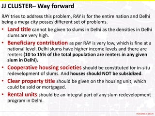 JJ CLUSTER– Way forward
RAY tries to address this problem, RAY is for the entire nation and Delhi
being a mega city posses different set of problems.
• Land title cannot be given to slums in Delhi as the densities in Delhi
  slums are very high.
• Beneficiary contribution as per RAY is very low, which is fine at a
  national level. Delhi slums have higher income levels and there are
  renters (10 to 15% of the total population are renters in any given
  slum in Delhi).
• Cooperative housing societies should be constituted for in-situ
  redevelopment of slums. And houses should NOT be subsidized.
• Clear property title should be given on the housing unit, which
  could be sold or mortgaged.
• Rental units should be an integral part of any slum redevelopment
  program in Delhi.

                                                                 HOUSING in DELHI
 