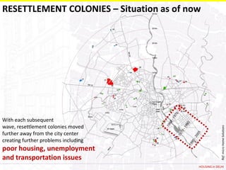 RESETTLEMENT COLONIES – Situation as of now




With each subsequent
wave, resettlement colonies moved




                                                        Ref: micro Home Solutions
further away from the city center
creating further problems including
poor housing, unemployment
and transportation issues
                                          HOUSING in DELHI
 