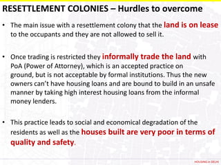 RESETTLEMENT COLONIES – Hurdles to overcome
• The main issue with a resettlement colony that the land is on lease
  to the occupants and they are not allowed to sell it.


• Once trading is restricted they informally trade the land with
  PoA (Power of Attorney), which is an accepted practice on
  ground, but is not acceptable by formal institutions. Thus the new
  owners can’t have housing loans and are bound to build in an unsafe
  manner by taking high interest housing loans from the informal
  money lenders.

• This practice leads to social and economical degradation of the
  residents as well as the houses built are very poor in terms of
  quality and safety.

                                                              HOUSING in DELHI
 