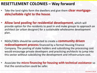 RESETTLEMENT COLONIES – Way forward
• Take the land rights form the dwellers and give them clear mortgage-
  able/sellable right to the house.

• Allow land pooling for residential development, which will
  provide option for the residents to pool in and make groups to approach an
  architect (or urban designer) for a sustainable wholesome development
  plan.

• NGOs/CBOs should be contacted to create a community driven
  redevelopment process financed by a formal Housing Finance
  Company. The pooling of stake holders and subsidizing the processing cost
  would encourage private developers and practicing architects to jump into
  this sector without subsidizing the development and infrastructure cost.

• Associate the micro financing for housing with technical assistance so
  that the construction could be safer.
                                                                    HOUSING in DELHI
 