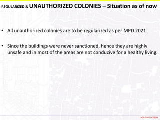 REGULARIZED &   UNAUTHORIZED COLONIES – Situation as of now


• All unauthorized colonies are to be regularized as per MPD 2021

• Since the buildings were never sanctioned, hence they are highly
  unsafe and in most of the areas are not conducive for a healthy living.




                                                                 HOUSING in DELHI
 