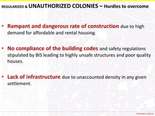 REGULARIZED &   UNAUTHORIZED COLONIES – Hurdles to overcome


• Rampant and dangerous rate of construction due to high
  demand for affordable and rental housing.


• No compliance of the building codes and safety regulations
  stipulated by BIS leading to highly unsafe structures and poor quality
  houses.


• Lack of infrastructure due to unaccounted density in any given
  settlement.




                                                                HOUSING in DELHI
 