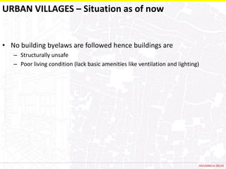 URBAN VILLAGES – Situation as of now


• No building byelaws are followed hence buildings are
   – Structurally unsafe
   – Poor living condition (lack basic amenities like ventilation and lighting)




                                                                              HOUSING in DELHI
 