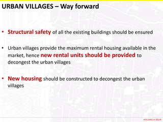 URBAN VILLAGES – Way forward


• Structural safety of all the existing buildings should be ensured

• Urban villages provide the maximum rental housing available in the
  market, hence new rental units should be provided to
  decongest the urban villages


• New housing should be constructed to decongest the urban
  villages




                                                              HOUSING in DELHI
 